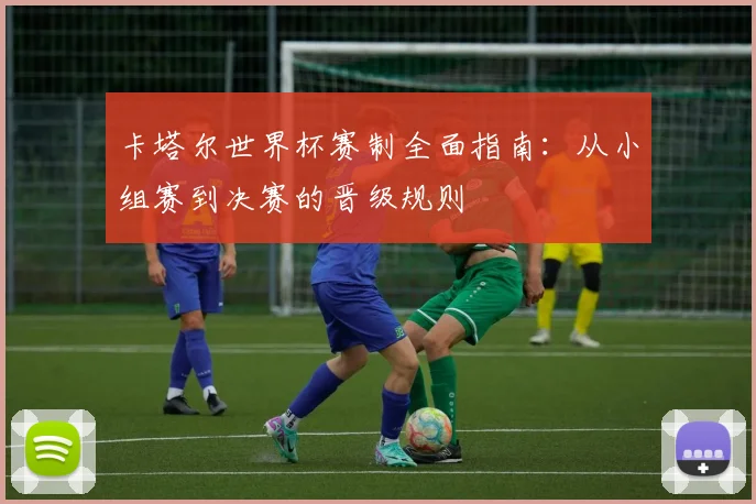 卡塔尔世界杯赛制全面指南：从小组赛到决赛的晋级规则