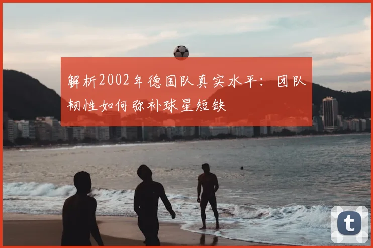 解析2002年德国队真实水平：团队韧性如何弥补球星短缺