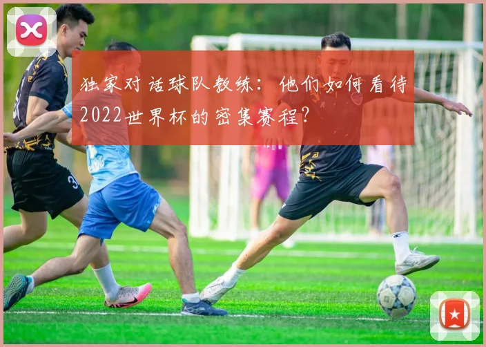 独家对话球队教练:他们如何看待2022世界杯的密集赛程?