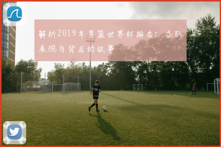 解析2019年男篮世界杯排名：各队表现与背后的故事