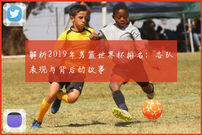 解析2019年男篮世界杯排名：各队表现与背后的故事