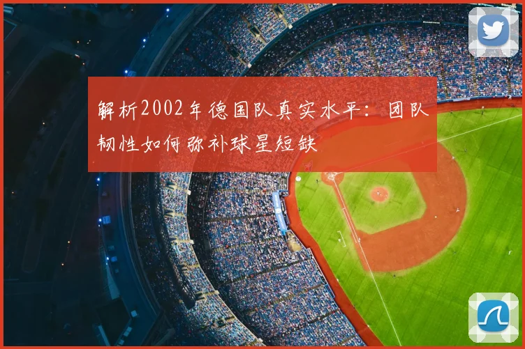 解析2002年德国队真实水平：团队韧性如何弥补球星短缺
