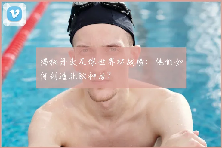 揭秘丹麦足球世界杯战绩：他们如何创造北欧神话？