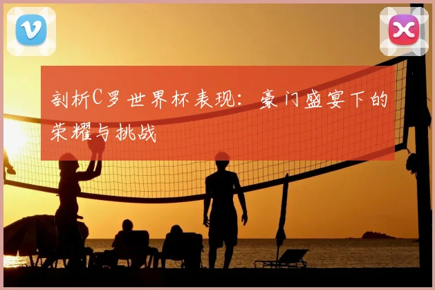 剖析C罗世界杯表现:豪门盛宴下的荣耀与挑战