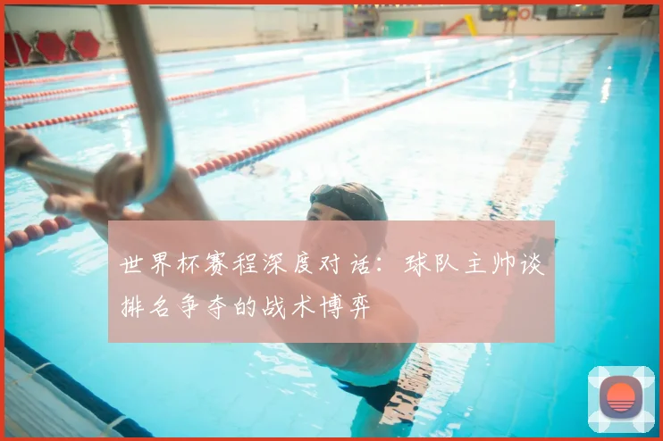 世界杯赛程深度对话：球队主帅谈排名争夺的战术博弈