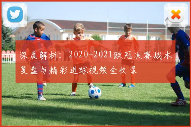 深度解析：2020-2021欧冠决赛战术复盘与精彩进球视频全收录
