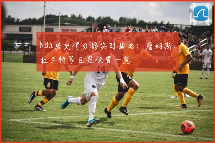NBA历史得分榜实时排名：詹姆斯、杜兰特等巨星位置一览
