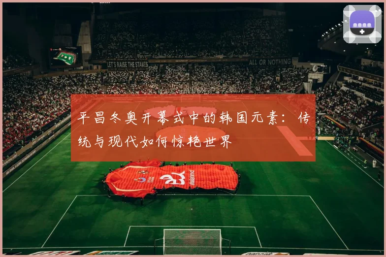 平昌冬奥开幕式中的韩国元素：传统与现代如何惊艳世界