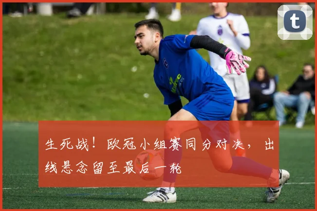 生死战！欧冠小组赛同分对决，出线悬念留至最后一轮