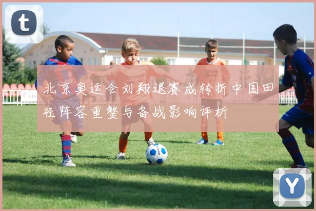 北京奥运会刘翔退赛成转折中国田径阵容重整与备战影响评析