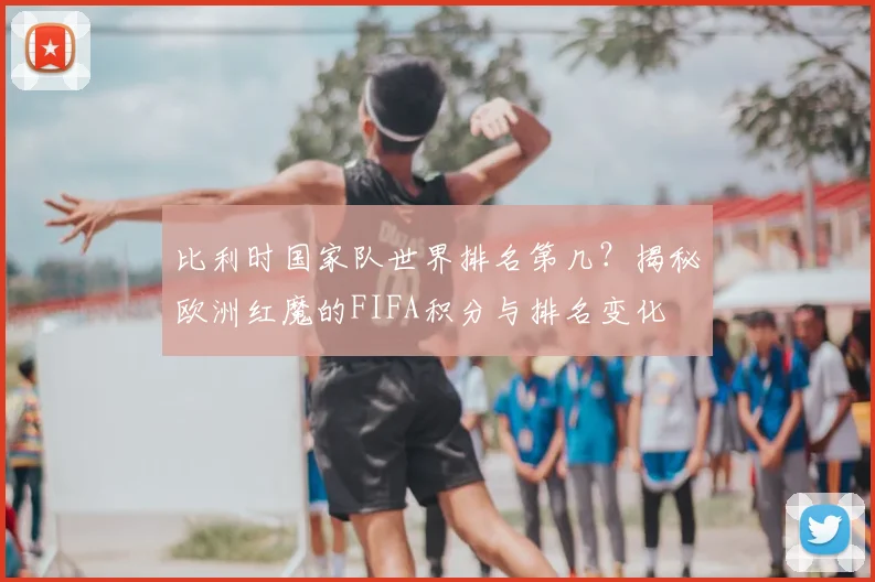 比利时国家队世界排名第几？揭秘欧洲红魔的FIFA积分与排名变化