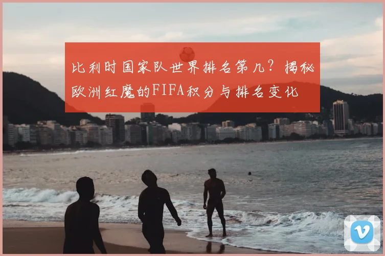 比利时国家队世界排名第几?揭秘欧洲红魔的FIFA积分与排名变化