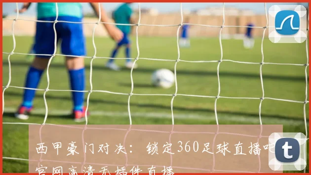 西甲豪门对决：锁定360足球直播吧官网高清无插件直播