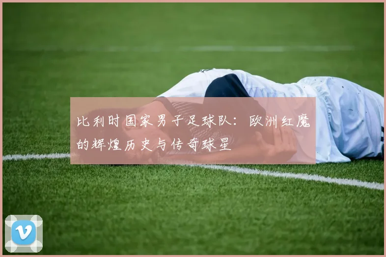 比利时国家男子足球队：欧洲红魔的辉煌历史与传奇球星